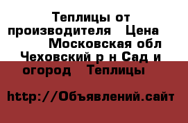 Теплицы от производителя › Цена ­ 11 800 - Московская обл., Чеховский р-н Сад и огород » Теплицы   